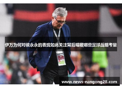 伊万为何对侯永永的表现如此关注背后暗藏哪些足球战略考量