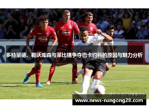多特蒙德、勒沃库森与莱比锡争夺巴卡约科的原因与魅力分析