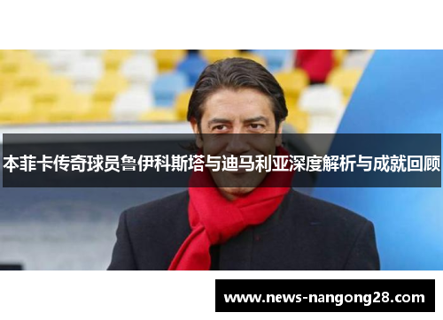 本菲卡传奇球员鲁伊科斯塔与迪马利亚深度解析与成就回顾