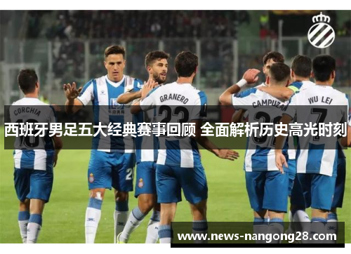 西班牙男足五大经典赛事回顾 全面解析历史高光时刻