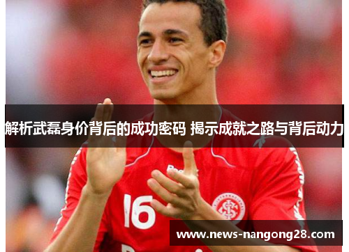 解析武磊身价背后的成功密码 揭示成就之路与背后动力 解析武磊身价背后的成功密码 揭示成就之路与背后动力