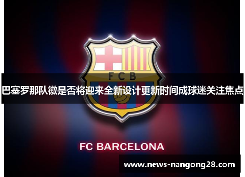 巴塞罗那队徽是否将迎来全新设计更新时间成球迷关注焦点