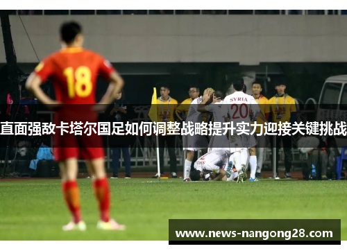 直面强敌卡塔尔国足如何调整战略提升实力迎接关键挑战